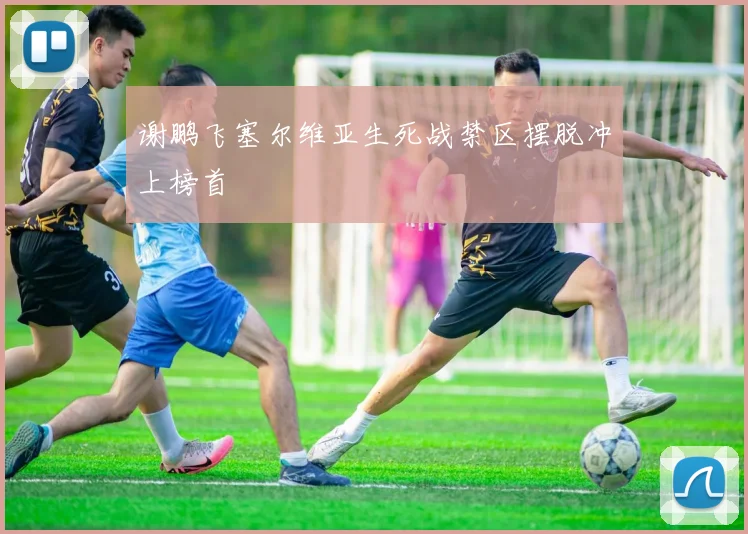 谢鹏飞塞尔维亚生死战禁区摆脱冲上榜首