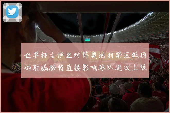 世界杯古伊里对阵奥地利禁区弧顶远射威胁将直接影响球队进攻上限