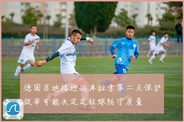 德国吕迪格迎战库拉索第二点保护效率可能决定定位球防守质量