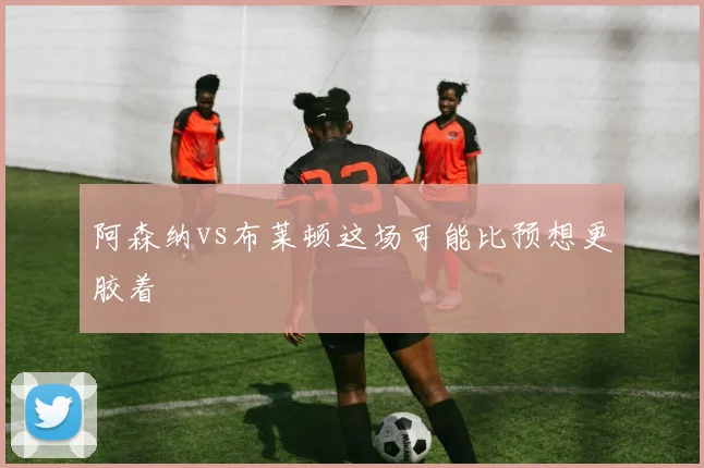 阿森纳vs布莱顿这场可能比预想更胶着