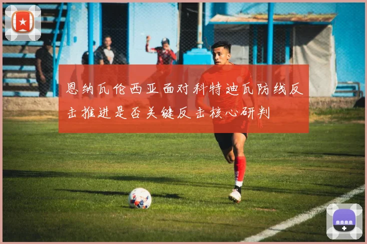 恩纳瓦伦西亚面对科特迪瓦防线反击推进是否关键反击核心研判