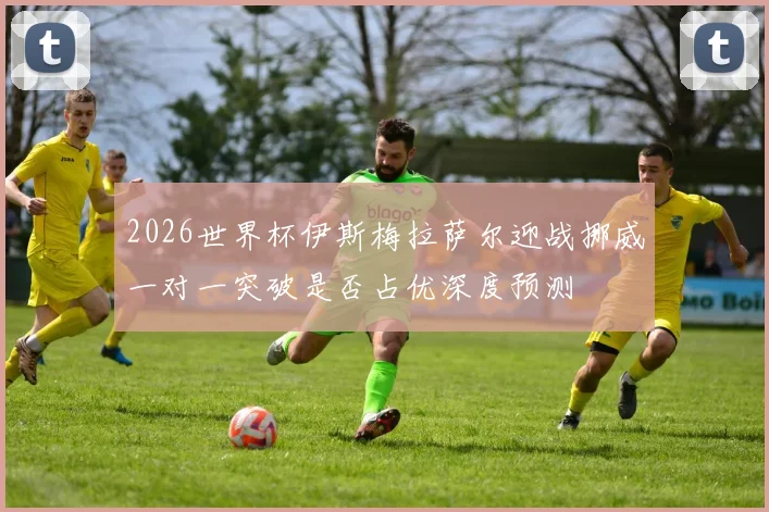 2026世界杯伊斯梅拉萨尔迎战挪威一对一突破是否占优深度预测
