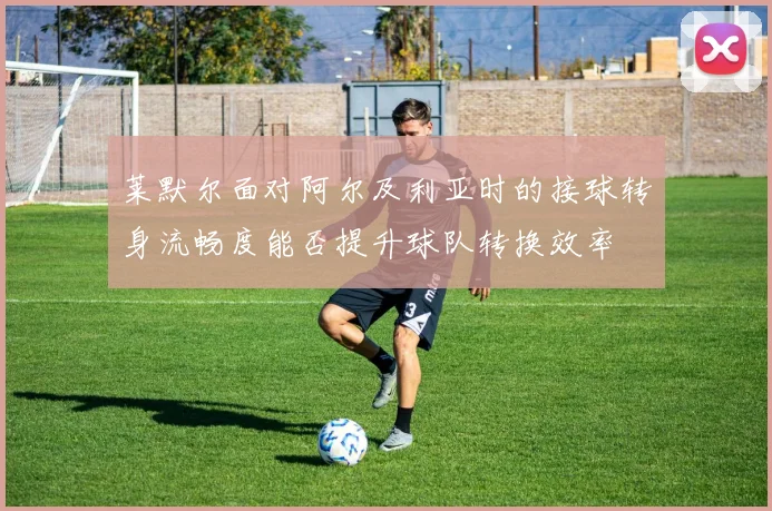 莱默尔面对阿尔及利亚时的接球转身流畅度能否提升球队转换效率