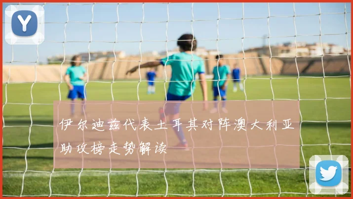 伊尔迪兹代表土耳其对阵澳大利亚助攻榜走势解读