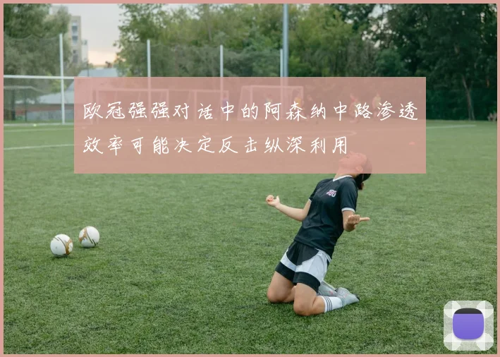 欧冠强强对话中的阿森纳中路渗透效率可能决定反击纵深利用