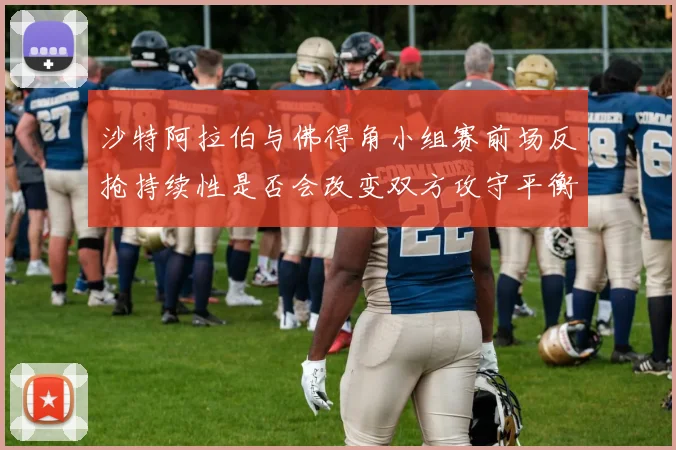 沙特阿拉伯与佛得角小组赛前场反抢持续性是否会改变双方攻守平衡
