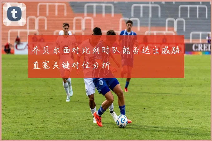 乔贝尔面对比利时队能否送出威胁直塞关键对位分析