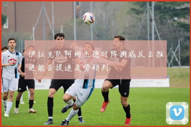 伊拉克队阿姆杰德对阵挪威反击推进能否提速走势研判