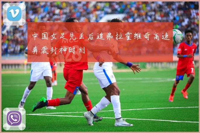 中国女足先丢后追弗拉霍维奇高速奔袭封神时刻