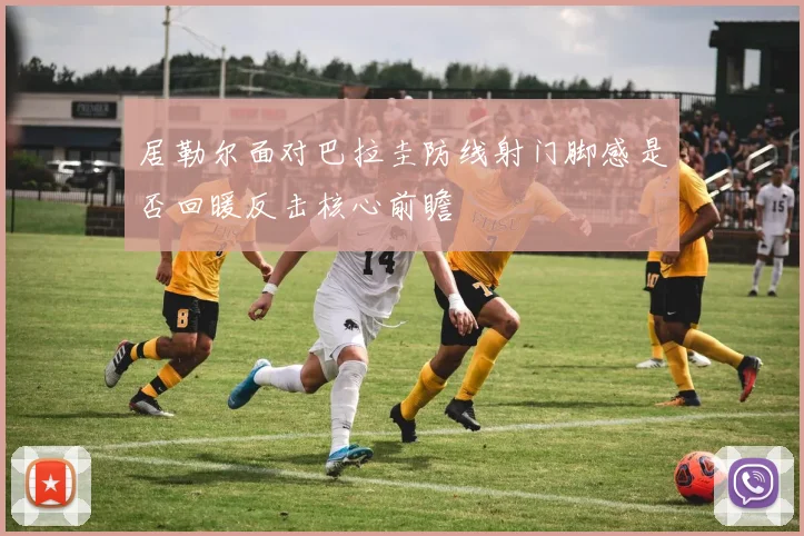 居勒尔面对巴拉圭防线射门脚感是否回暖反击核心前瞻