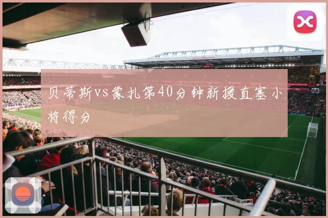 贝蒂斯vs蒙扎第40分钟新援直塞小将得分