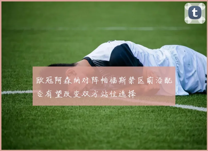 欧冠阿森纳对阵帕福斯禁区前沿配合有望改变双方站位选择