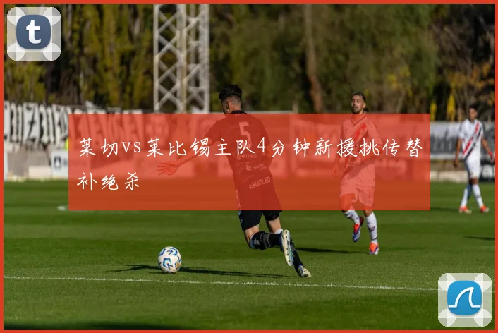莱切vs莱比锡主队4分钟新援挑传替补绝杀