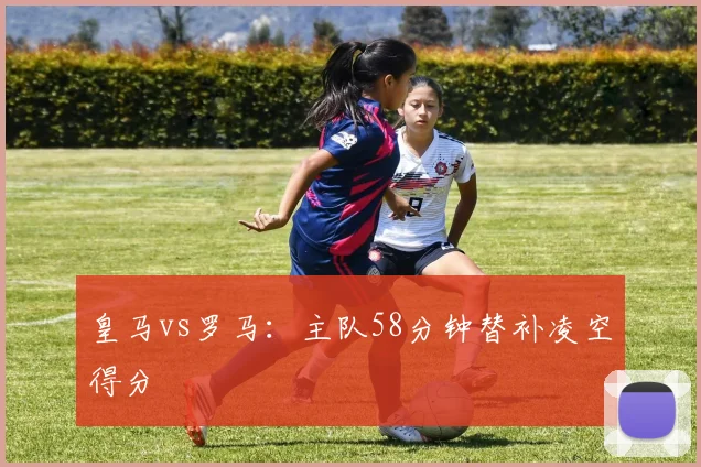皇马vs罗马:主队58分钟替补凌空得分