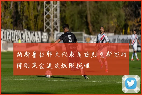 纳斯鲁拉耶夫代表乌兹别克斯坦对阵刚果金进攻权限梳理