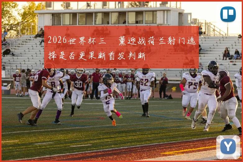 2026世界杯三笘薰迎战荷兰射门选择是否更果断首发判断