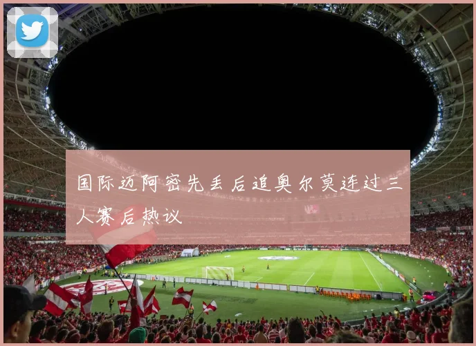 国际迈阿密先丢后追奥尔莫连过三人赛后热议