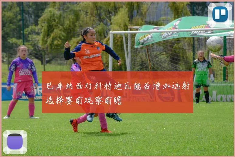 巴库纳面对科特迪瓦能否增加远射选择赛前观察前瞻