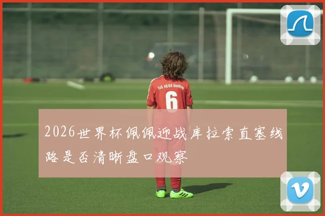 2026世界杯佩佩迎战库拉索直塞线路是否清晰盘口观察